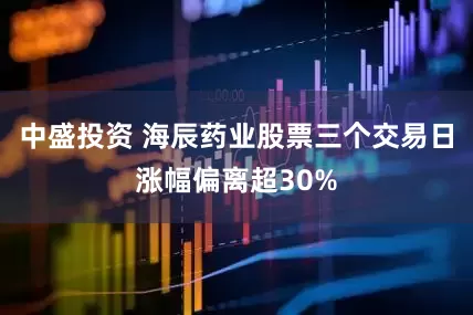 中盛投资 海辰药业股票三个交易日涨幅偏离超30%