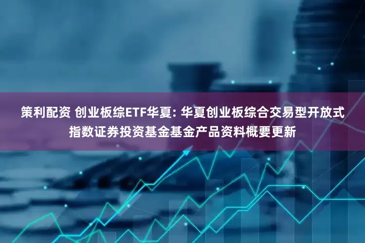 策利配资 创业板综ETF华夏: 华夏创业板综合交易型开放式指数证券投资基金基金产品资料概要更新