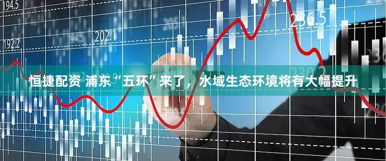 恒捷配资 浦东“五环”来了，水域生态环境将有大幅提升
