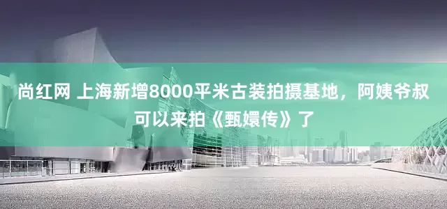 尚红网 上海新增8000平米古装拍摄基地，阿姨爷叔可以来拍《甄嬛传》了