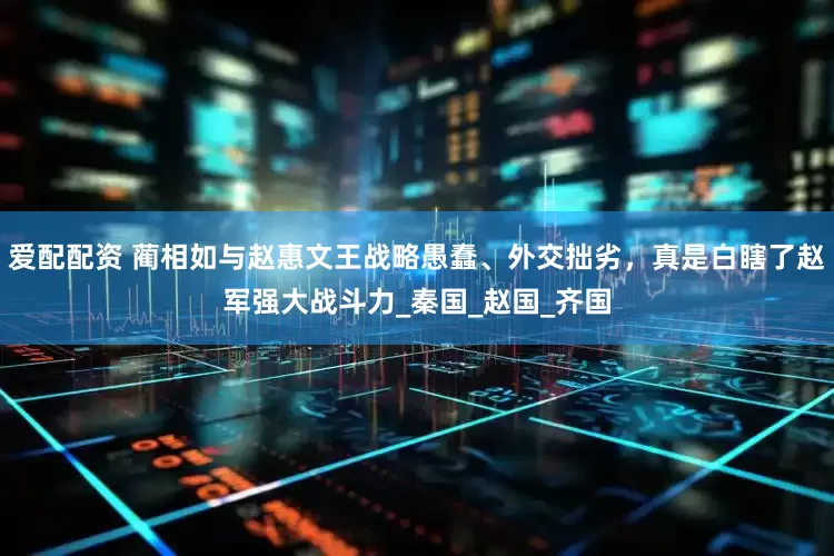 爱配配资 蔺相如与赵惠文王战略愚蠢、外交拙劣，真是白瞎了赵军强大战斗力_秦国_赵国_齐国