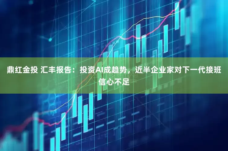 鼎红金投 汇丰报告：投资AI成趋势，近半企业家对下一代接班信心不足