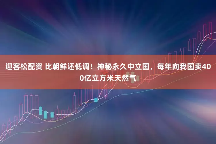 迎客松配资 比朝鲜还低调！神秘永久中立国，每年向我国卖400亿立方米天然气
