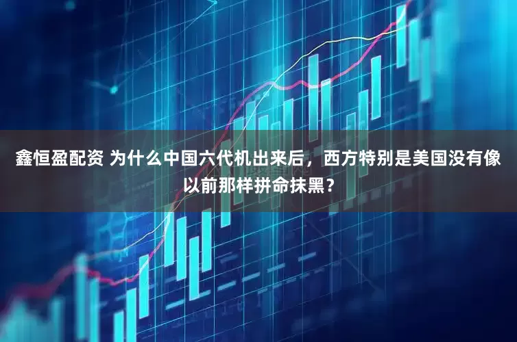 鑫恒盈配资 为什么中国六代机出来后，西方特别是美国没有像以前那样拼命抹黑？