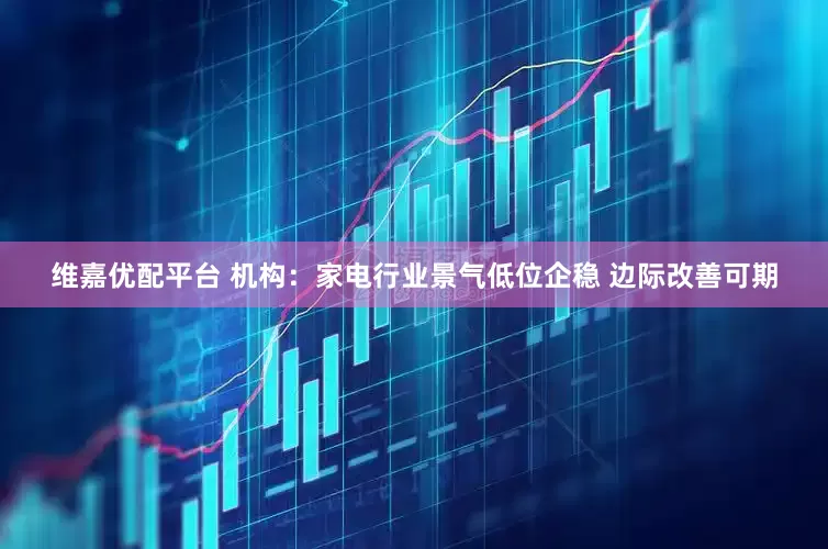 维嘉优配平台 机构：家电行业景气低位企稳 边际改善可期